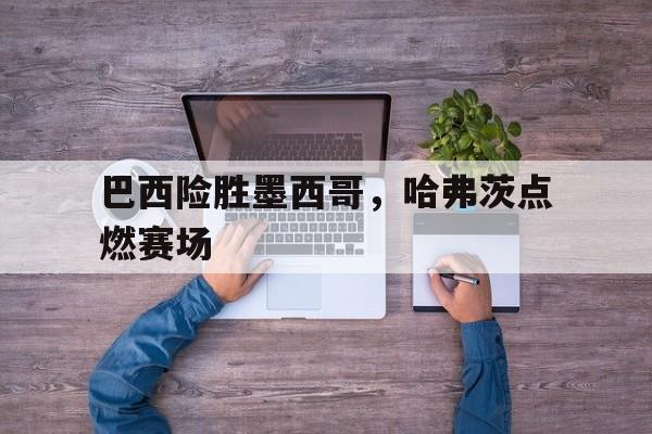 9you娱乐-巴西险胜墨西哥，哈弗茨点燃赛场